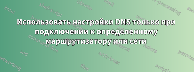 Использовать настройки DNS только при подключении к определенному маршрутизатору или сети