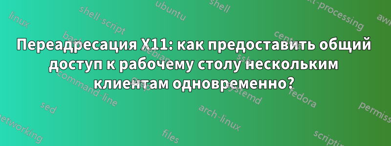 Переадресация X11: как предоставить общий доступ к рабочему столу нескольким клиентам одновременно?