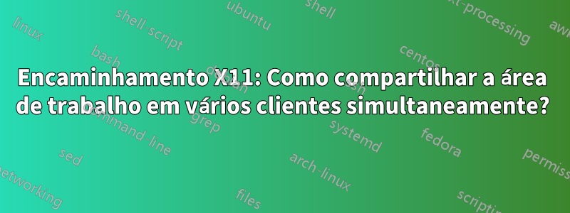 Encaminhamento X11: Como compartilhar a área de trabalho em vários clientes simultaneamente?