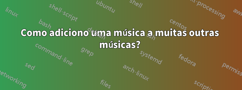 Como adiciono uma música a muitas outras músicas?