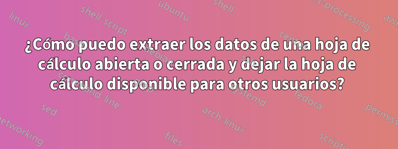 ¿Cómo puedo extraer los datos de una hoja de cálculo abierta o cerrada y dejar la hoja de cálculo disponible para otros usuarios?