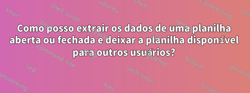 Como posso extrair os dados de uma planilha aberta ou fechada e deixar a planilha disponível para outros usuários?