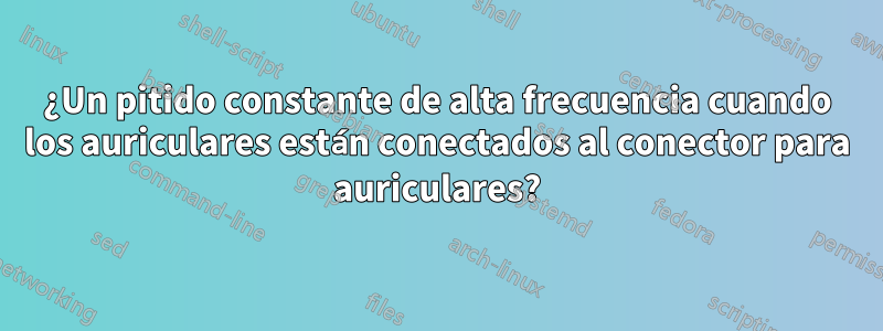 ¿Un pitido constante de alta frecuencia cuando los auriculares están conectados al conector para auriculares?