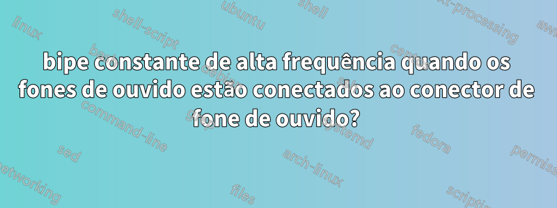 bipe constante de alta frequência quando os fones de ouvido estão conectados ao conector de fone de ouvido?