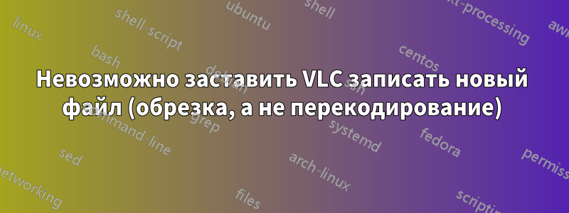 Невозможно заставить VLC записать новый файл (обрезка, а не перекодирование)