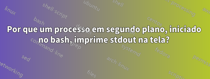 Por que um processo em segundo plano, iniciado no bash, imprime stdout na tela?