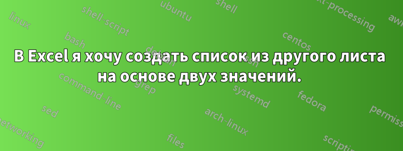 В Excel я хочу создать список из другого листа на основе двух значений.