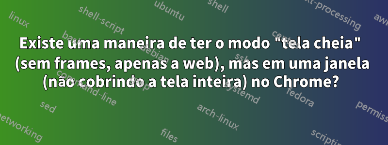 Existe uma maneira de ter o modo "tela cheia" (sem frames, apenas a web), mas em uma janela (não cobrindo a tela inteira) no Chrome? 