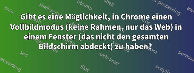 Gibt es eine Möglichkeit, in Chrome einen Vollbildmodus (keine Rahmen, nur das Web) in einem Fenster (das nicht den gesamten Bildschirm abdeckt) zu haben? 