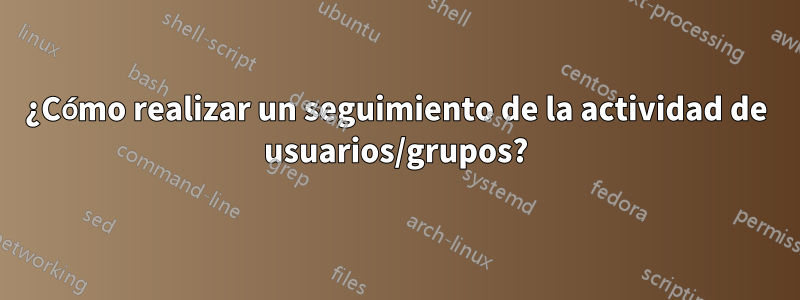 ¿Cómo realizar un seguimiento de la actividad de usuarios/grupos?