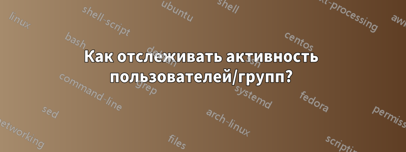 Как отслеживать активность пользователей/групп?