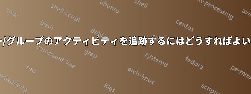 ユーザー/グループのアクティビティを追跡するにはどうすればよいですか?