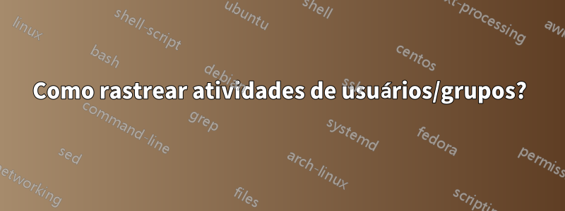 Como rastrear atividades de usuários/grupos?