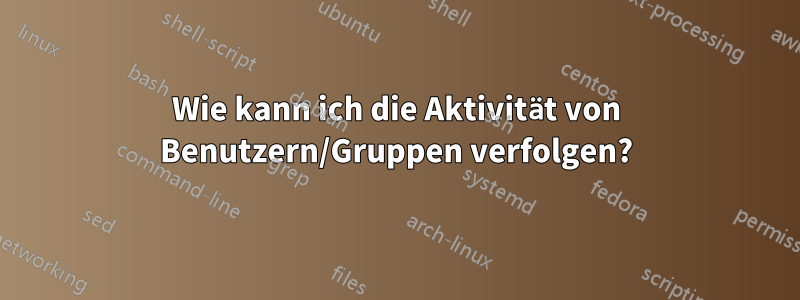 Wie kann ich die Aktivität von Benutzern/Gruppen verfolgen?