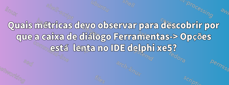 Quais métricas devo observar para descobrir por que a caixa de diálogo Ferramentas-> Opções está lenta no IDE delphi xe5?