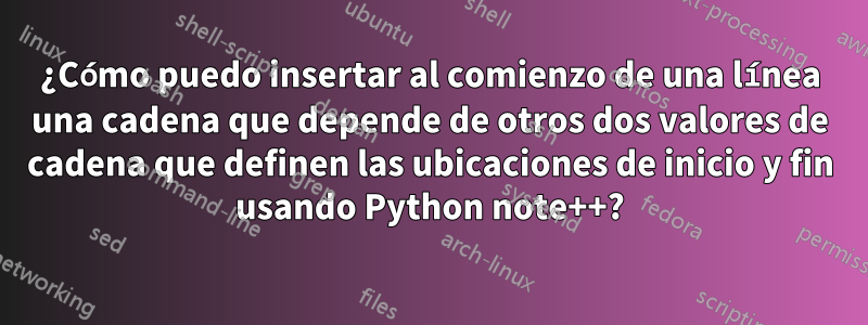 ¿Cómo puedo insertar al comienzo de una línea una cadena que depende de otros dos valores de cadena que definen las ubicaciones de inicio y fin usando Python note++?