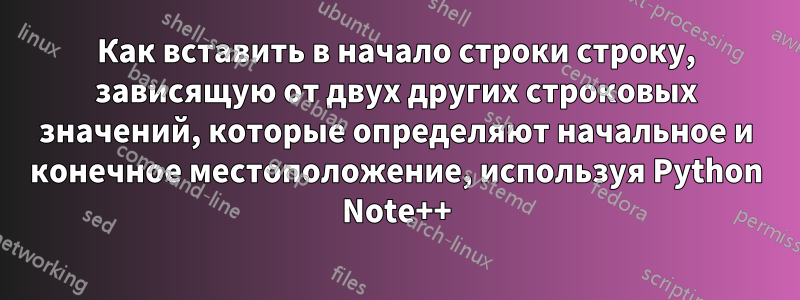 Как вставить в начало строки строку, зависящую от двух других строковых значений, которые определяют начальное и конечное местоположение, используя Python Note++