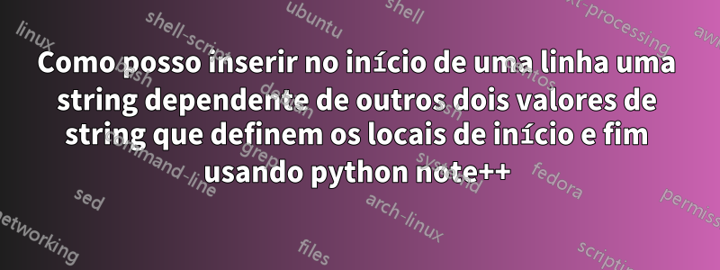 Como posso inserir no início de uma linha uma string dependente de outros dois valores de string que definem os locais de início e fim usando python note++