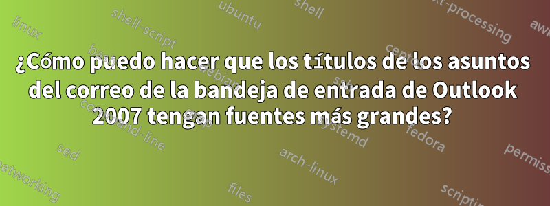 ¿Cómo puedo hacer que los títulos de los asuntos del correo de la bandeja de entrada de Outlook 2007 tengan fuentes más grandes?