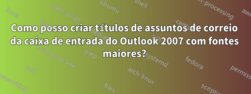 Como posso criar títulos de assuntos de correio da caixa de entrada do Outlook 2007 com fontes maiores?