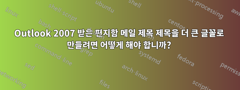 Outlook 2007 받은 편지함 메일 제목 제목을 더 큰 글꼴로 만들려면 어떻게 해야 합니까?