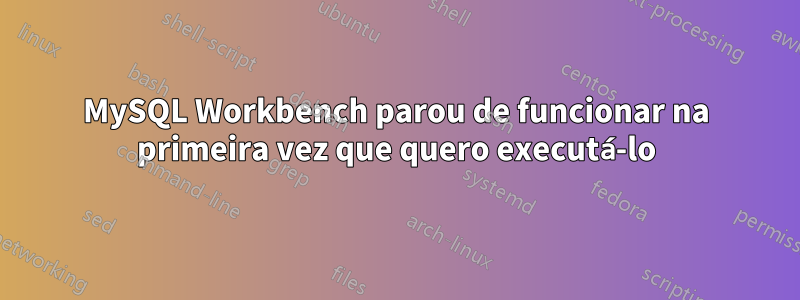 MySQL Workbench parou de funcionar na primeira vez que quero executá-lo