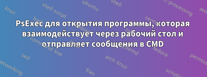 PsExec для открытия программы, которая взаимодействует через рабочий стол и отправляет сообщения в CMD