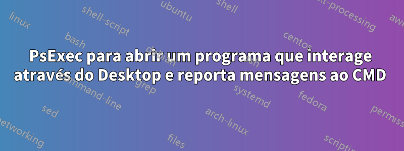 PsExec para abrir um programa que interage através do Desktop e reporta mensagens ao CMD