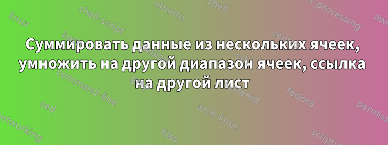 Суммировать данные из нескольких ячеек, умножить на другой диапазон ячеек, ссылка на другой лист