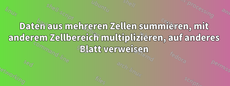 Daten aus mehreren Zellen summieren, mit anderem Zellbereich multiplizieren, auf anderes Blatt verweisen