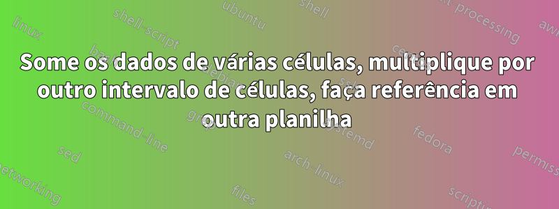 Some os dados de várias células, multiplique por outro intervalo de células, faça referência em outra planilha