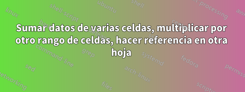 Sumar datos de varias celdas, multiplicar por otro rango de celdas, hacer referencia en otra hoja