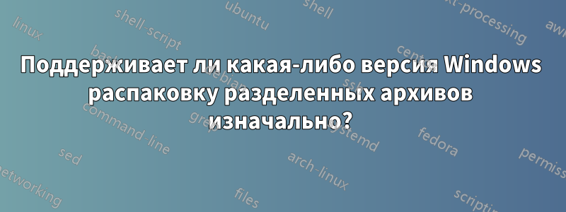 Поддерживает ли какая-либо версия Windows распаковку разделенных архивов изначально?