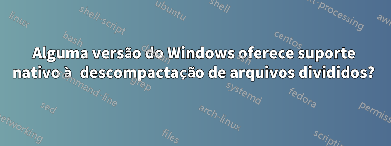 Alguma versão do Windows oferece suporte nativo à descompactação de arquivos divididos?