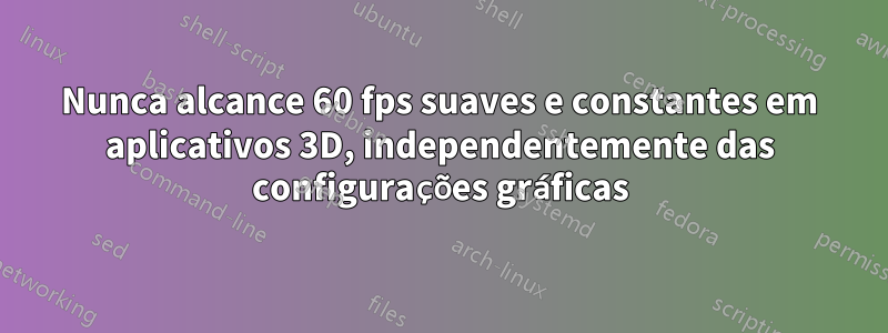 Nunca alcance 60 fps suaves e constantes em aplicativos 3D, independentemente das configurações gráficas