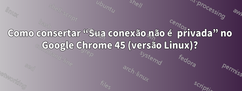 Como consertar “Sua conexão não é privada” no Google Chrome 45 (versão Linux)?