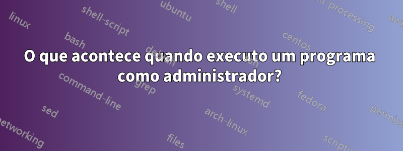 O que acontece quando executo um programa como administrador?