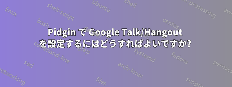 Pidgin で Google Talk/Hangout を設定するにはどうすればよいですか?