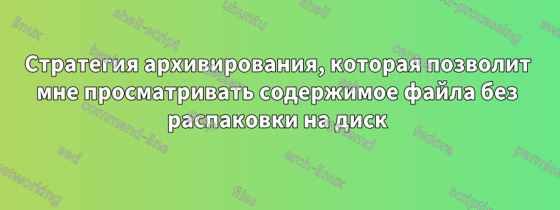 Стратегия архивирования, которая позволит мне просматривать содержимое файла без распаковки на диск