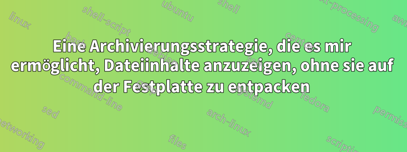 Eine Archivierungsstrategie, die es mir ermöglicht, Dateiinhalte anzuzeigen, ohne sie auf der Festplatte zu entpacken