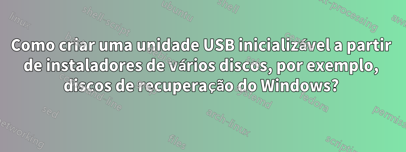 Como criar uma unidade USB inicializável a partir de instaladores de vários discos, por exemplo, discos de recuperação do Windows?