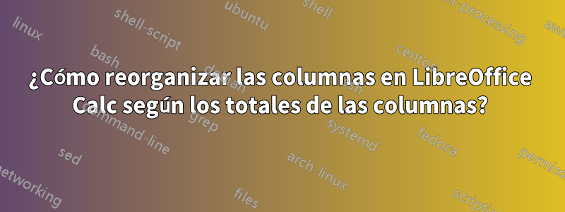 ¿Cómo reorganizar las columnas en LibreOffice Calc según los totales de las columnas?