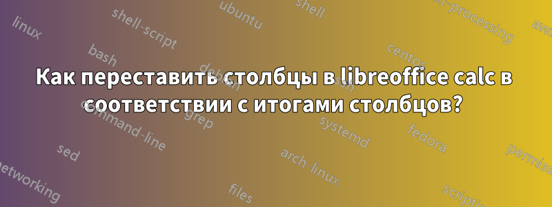 Как переставить столбцы в libreoffice calc в соответствии с итогами столбцов?