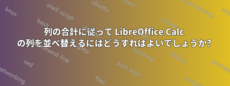 列の合計に従って LibreOffice Calc の列を並べ替えるにはどうすればよいでしょうか?