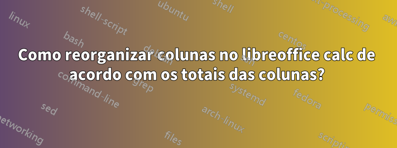 Como reorganizar colunas no libreoffice calc de acordo com os totais das colunas?