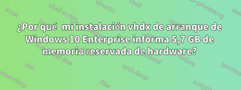 ¿Por qué mi instalación vhdx de arranque de Windows 10 Enterprise informa 5,7 GB de memoria reservada de hardware?