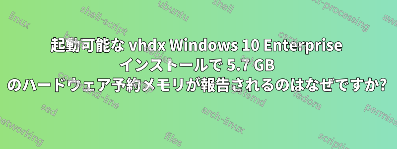 起動可能な vhdx Windows 10 Enterprise インストールで 5.7 GB のハードウェア予約メモリが報告されるのはなぜですか?