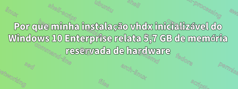 Por que minha instalação vhdx inicializável do Windows 10 Enterprise relata 5,7 GB de memória reservada de hardware