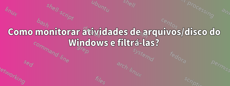 Como monitorar atividades de arquivos/disco do Windows e filtrá-las?