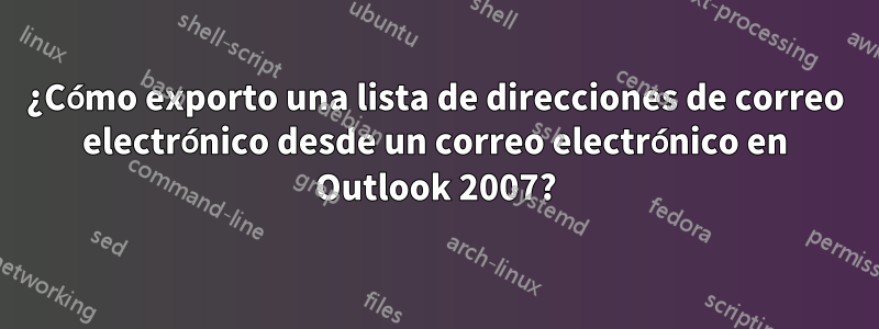 ¿Cómo exporto una lista de direcciones de correo electrónico desde un correo electrónico en Outlook 2007?